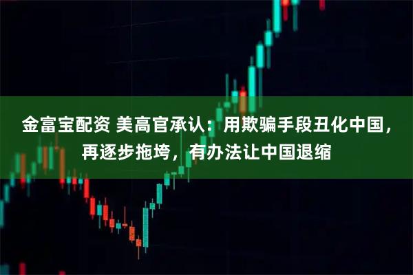 金富宝配资 美高官承认：用欺骗手段丑化中国，再逐步拖垮，有办法让中国退缩