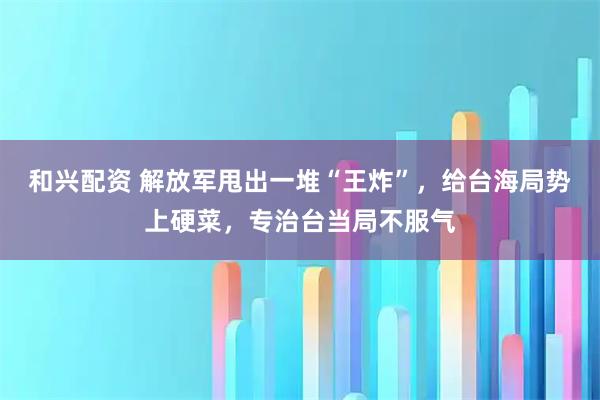 和兴配资 解放军甩出一堆“王炸”，给台海局势上硬菜，专治台当局不服气
