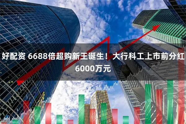 好配资 6688倍超购新王诞生！大行科工上市前分红6000万元