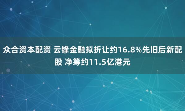 众合资本配资 云锋金融拟折让约16.8%先旧后新配股 净筹约11.5亿港元