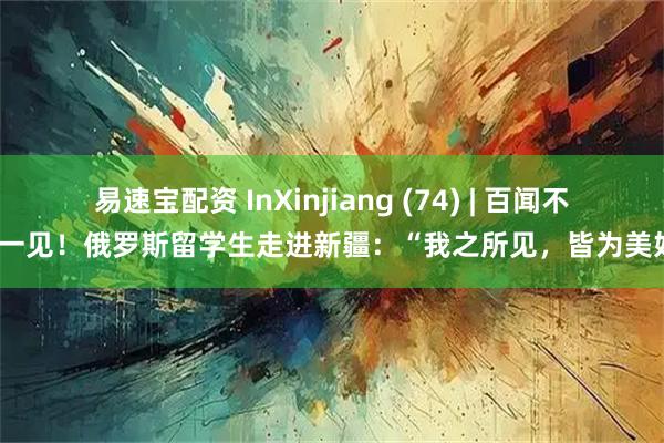 易速宝配资 InXinjiang (74) | 百闻不如一见！俄罗斯留学生走进新疆：“我之所见，皆为美好”
