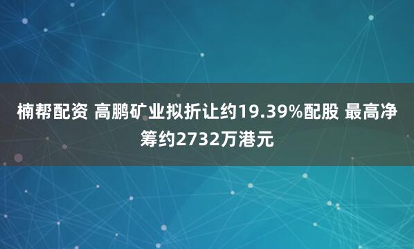 楠帮配资 高鹏矿业拟折让约19.39%配股 最高净筹约2732万港元