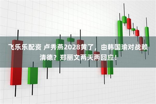 飞乐乐配资 卢秀燕2028黄了，由韩国瑜对战赖清德？郑丽文两天两回应！