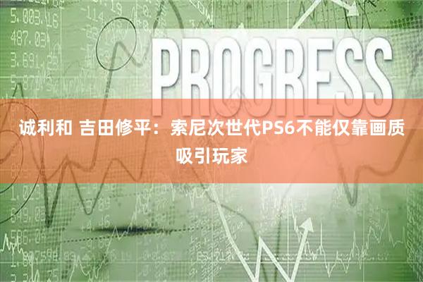 诚利和 吉田修平：索尼次世代PS6不能仅靠画质吸引玩家