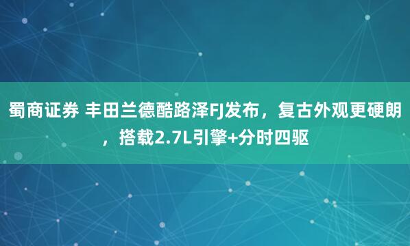蜀商证券 丰田兰德酷路泽FJ发布，复古外观更硬朗，搭载2.7L引擎+分时四驱