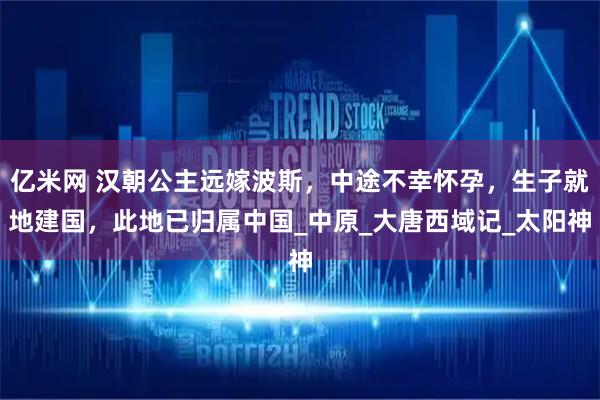 亿米网 汉朝公主远嫁波斯，中途不幸怀孕，生子就地建国，此地已归属中国_中原_大唐西域记_太阳神