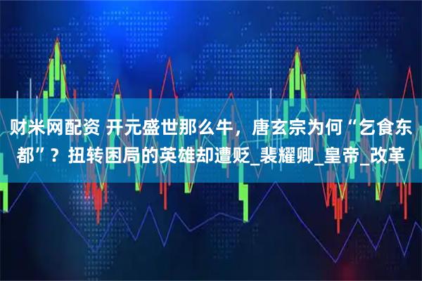 财米网配资 开元盛世那么牛，唐玄宗为何“乞食东都”？扭转困局的英雄却遭贬_裴耀卿_皇帝_改革