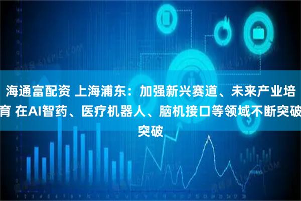 海通富配资 上海浦东：加强新兴赛道、未来产业培育 在AI智药、医疗机器人、脑机接口等领域不断突破