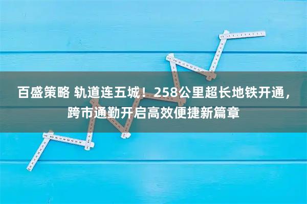 百盛策略 轨道连五城！258公里超长地铁开通，跨市通勤开启高效便捷新篇章