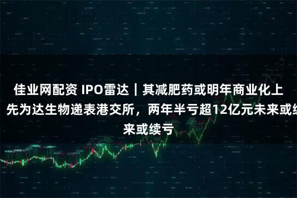 佳业网配资 IPO雷达｜其减肥药或明年商业化上市！先为达生物递表港交所，两年半亏超12亿元未来或续亏