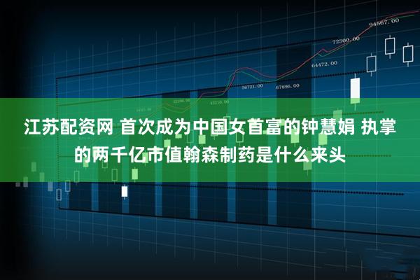 江苏配资网 首次成为中国女首富的钟慧娟 执掌的两千亿市值翰森制药是什么来头