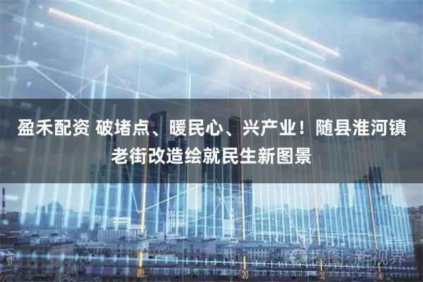 盈禾配资 破堵点、暖民心、兴产业！随县淮河镇老街改造绘就民生新图景