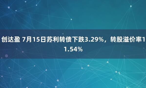 创达盈 7月15日苏利转债下跌3.29%，转股溢价率11.54%