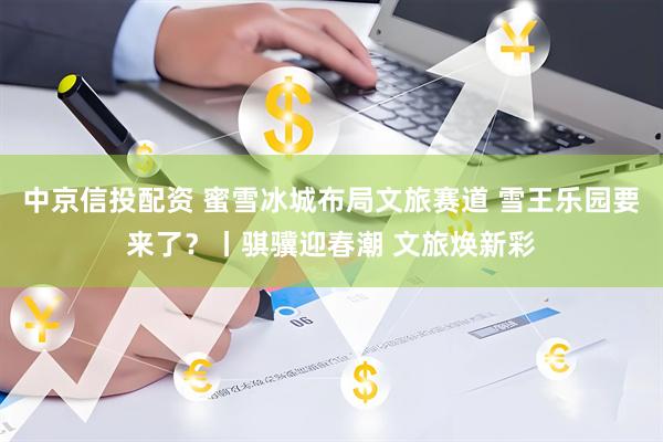 中京信投配资 蜜雪冰城布局文旅赛道 雪王乐园要来了？丨骐骥迎春潮 文旅焕新彩