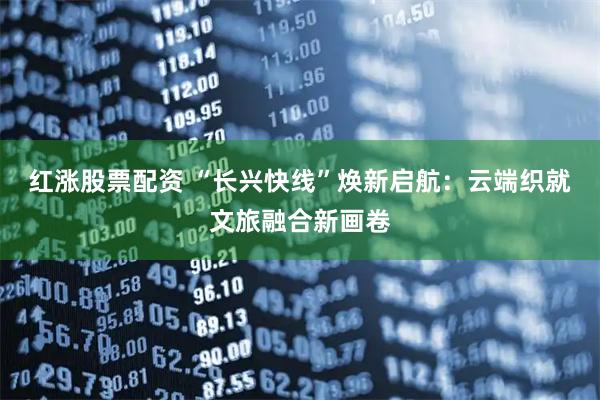 红涨股票配资 “长兴快线”焕新启航：云端织就文旅融合新画卷