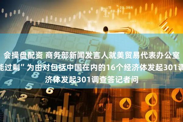 会操盘配资 商务部新闻发言人就美贸易代表办公室宣布以“产能过剩”为由对包括中国在内的16个经济体发起301调查答记者问
