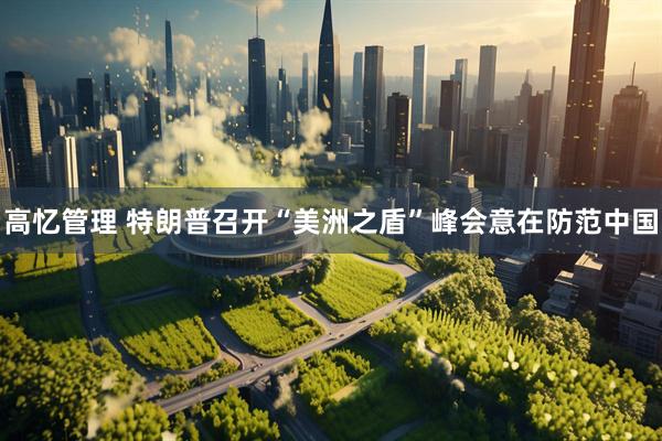 高忆管理 特朗普召开“美洲之盾”峰会意在防范中国