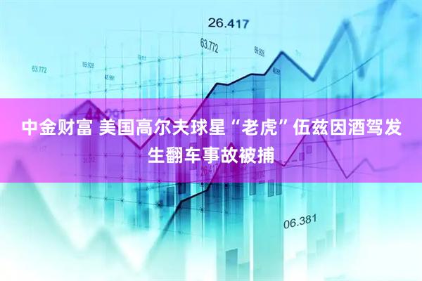 中金财富 美国高尔夫球星“老虎”伍兹因酒驾发生翻车事故被捕