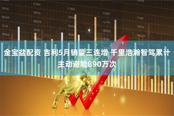 金宝盆配资 吉利5月销量三连增 千里浩瀚智驾累计主动避险890万次